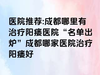 医院推荐:成都哪里有治疗阳痿医院“名单出炉”成都哪家医院治疗阳痿好
