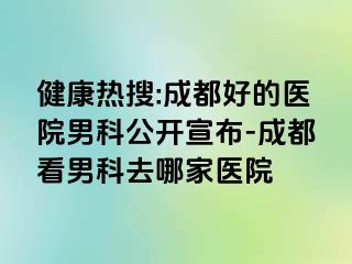 健康热搜:成都好的医院男科公开宣布-成都看男科去哪家医院