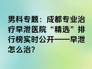 男科专题：成都专业治疗早泄医院“精选”排行榜实时公开——早泄怎么治？