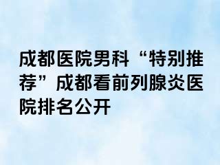 成都医院男科“特别推荐”成都看前列腺炎医院排名公开