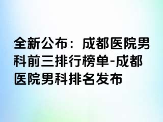全新公布：成都医院男科前三排行榜单-成都医院男科排名发布