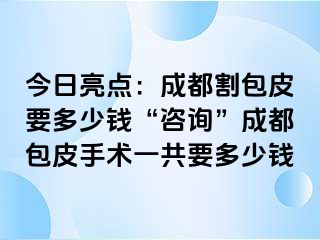 今日亮点：成都割包皮要多少钱“咨询”成都包皮手术一共要多少钱