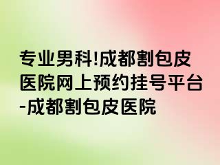 专业男科!成都割包皮医院网上预约挂号平台-成都割包皮医院