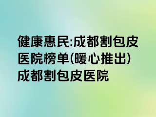 健康惠民:成都割包皮医院榜单(暖心推出)成都割包皮医院