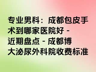 专业男科：成都包皮手术到哪家医院好 - 近期盘点 - 成都博大泌尿外科院收费标准