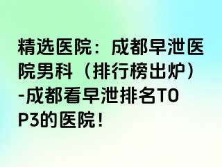 精选医院：成都早泄医院男科（排行榜出炉）-成都看早泄排名TOP3的医院！