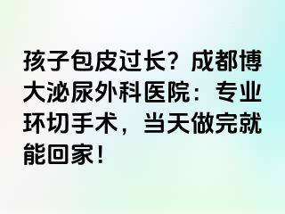 孩子包皮过长？成都博大泌尿外科医院：专业环切手术，当天做完就能回家！