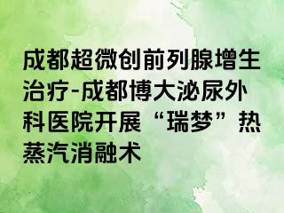 成都超微创前列腺增生治疗-成都博大泌尿外科医院开展“瑞梦”热蒸汽消融术