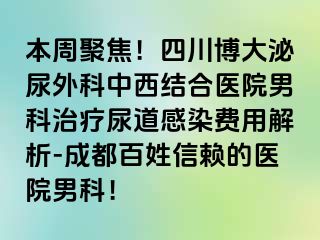 本周聚焦！四川博大泌尿外科中西结合医院男科治疗尿道感染费用解析-成都百姓信赖的医院男科！
