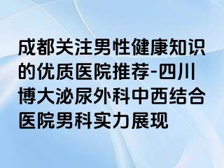 成都关注男性健康知识的优质医院推荐-四川博大泌尿外科中西结合医院男科实力展现
