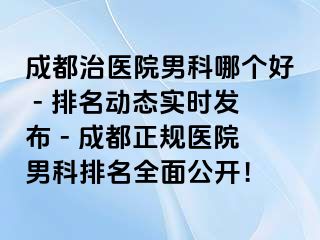 成都治医院男科哪个好 - 排名动态实时发布 - 成都正规医院男科排名全面公开！