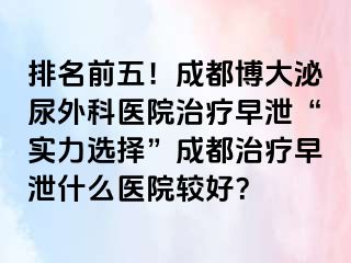排名前五！成都博大泌尿外科医院治疗早泄“实力选择”成都治疗早泄什么医院较好？