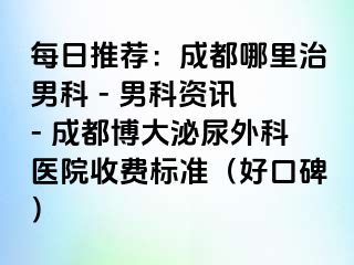 每日推荐：成都哪里治男科 - 男科资讯 - 成都博大泌尿外科医院收费标准（好口碑）