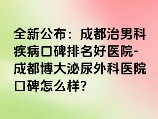 全新公布：成都治男科疾病口碑排名好医院-成都博大泌尿外科医院口碑怎么样？
