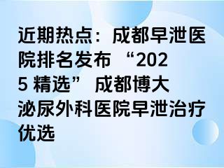 近期热点：成都早泄医院排名发布 “2025 精选” 成都博大泌尿外科医院早泄治疗优选