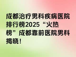 成都治疗男科疾病医院排行榜2025“火热榜”成都靠前医院男科揭晓！