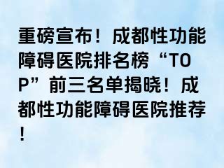重磅宣布！成都性功能障碍医院排名榜“TOP”前三名单揭晓！成都性功能障碍医院推荐！
