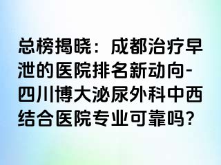 总榜揭晓：成都治疗早泄的医院排名新动向-四川博大泌尿外科中西结合医院专业可靠吗？