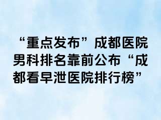 “重点发布”成都医院男科排名靠前公布“成都看早泄医院排行榜”