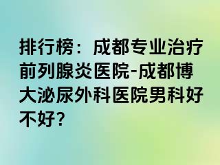 排行榜：成都专业治疗前列腺炎医院-成都博大泌尿外科医院男科好不好？