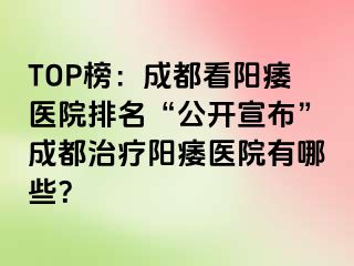 TOP榜：成都看阳痿医院排名“公开宣布”成都治疗阳痿医院有哪些？