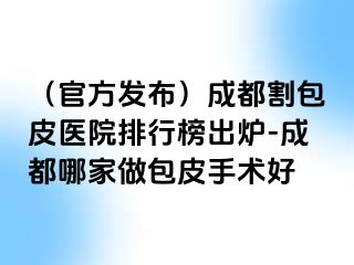 （官方发布）成都割包皮医院排行榜出炉-成都哪家做包皮手术好