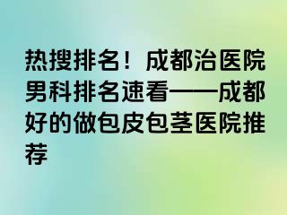 热搜排名！成都治医院男科排名速看——成都好的做包皮包茎医院推荐
