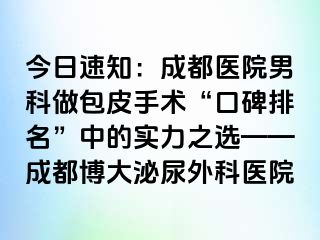 今日速知：成都医院男科做包皮手术“口碑排名”中的实力之选——成都博大泌尿外科医院