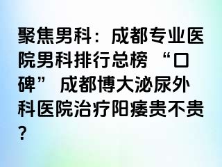 聚焦男科：成都专业医院男科排行总榜 “口碑” 成都博大泌尿外科医院治疗阳痿贵不贵？