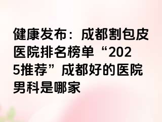 健康发布：成都割包皮医院排名榜单“2025推荐”成都好的医院男科是哪家