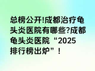 总榜公开!成都治疗龟头炎医院有哪些?成都龟头炎医院“2025排行榜出炉”!